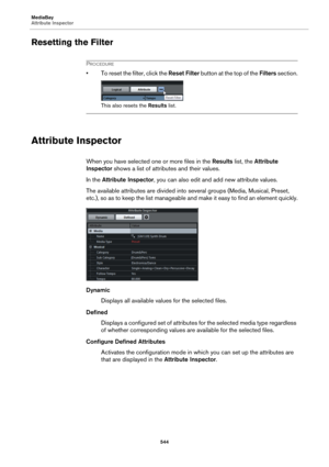 Page 544MediaBay
Attribute Inspector
544
Resetting the Filter
PROCEDURE
• To reset the filter, click the Reset Filter button at the top of the Filters section.
This also resets the Results list.
Attribute Inspector
When you have selected one or more files in the Results list, the Attribute 
Inspector shows a list of attributes and their values.
In the Attribute Inspector, you can also edit and add new attribute values.
The available attributes are divided into several groups (Media, Musical, Preset, 
etc.), so...