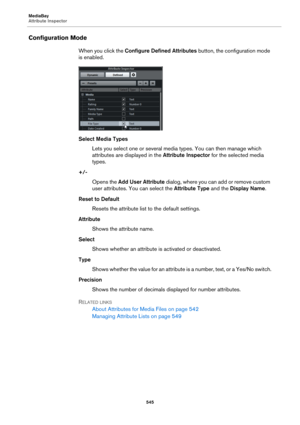 Page 545MediaBay
Attribute Inspector
545
Configuration Mode
When you click the Configure Defined Attributes button, the configuration mode 
is enabled.
Select Media Types
Lets you select one or several media types. You can then manage which 
attributes are displayed in the Attribute Inspector for the selected media 
types.
+/-
Opens the Add User Attribute dialog, where you can add or remove custom 
user attributes. You can select the Attribute Type and the Display Name.
Reset to Default
Resets the attribute list...