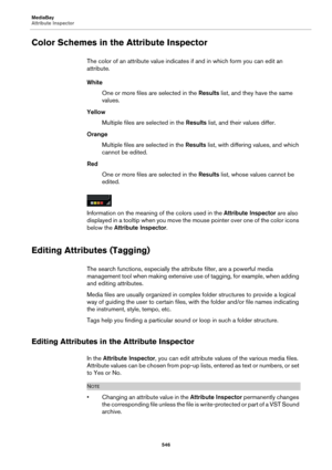 Page 546MediaBay
Attribute Inspector
546
Color Schemes in the Attribute Inspector
The color of an attribute value indicates if and in which form you can edit an 
attribute.
White
One or more files are selected in the Results list, and they have the same 
values.
Yellow
Multiple files are selected in the Results list, and their values differ.
Orange
Multiple files are selected in the Results list, with differing values, and which 
cannot be edited.
Red
One or more files are selected in the Results list, whose...