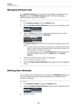 Page 549MediaBay
Attribute Inspector
549
Managing Attribute Lists
In the Attribute Inspector, you can define which attributes are displayed in the 
Results list and in the Attribute Inspector itself. For different media types, 
individual attribute sets can be configured.
PROCEDURE
1. In the Attribute Inspector, click the Defined button.
2. Click the Configure Defined Attributes button to enter configuration mode.
3. Open the Show pop-up menu, activate the media types that you want to 
display, and click...