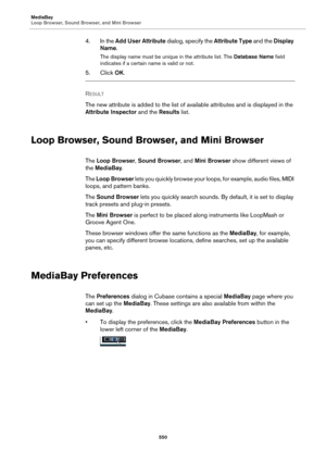 Page 550MediaBay
Loop Browser, Sound Browser, and Mini Browser
550
4. In the Add User Attribute dialog, specify the Attribute Type and the Display 
Name.
The display name must be unique in the attribute list. The Database Name field 
indicates if a certain name is valid or not.
5. Click OK.
RESULT 
The new attribute is added to the list of available attributes and is displayed in the 
Attribute Inspector and the Results list.
Loop Browser, Sound Browser, and Mini Browser
The Loop Browser, Sound Browser, and Mini...