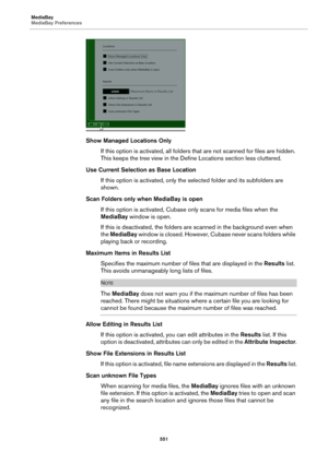 Page 551MediaBay
MediaBay Preferences
551
Show Managed Locations Only
If this option is activated, all folders that are not scanned for files are hidden. 
This keeps the tree view in the Define Locations section less cluttered.
Use Current Selection as Base Location
If this option is activated, only the selected folder and its subfolders are 
shown.
Scan Folders only when MediaBay is open
If this option is activated, Cubase only scans for media files when the 
MediaBay window is open.
If this is deactivated, the...