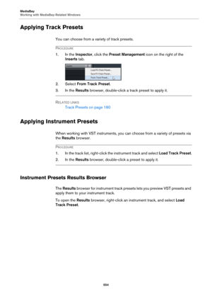 Page 554MediaBay
Working with MediaBay-Related Windows
554
Applying Track Presets
You can choose from a variety of track presets.
PROCEDURE
1. In the Inspector, click the Preset Management icon on the right of the 
Inserts tab.
2. Select From Track Preset.
3. In the Results browser, double-click a track preset to apply it.
RELATED LINKS
Track Presets on page 160
Applying Instrument Presets
When working with VST instruments, you can choose from a variety of presets via 
the Results browser.
PROCEDURE
1. In the...