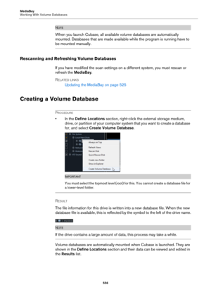 Page 556MediaBay
Working With Volume Databases
556
NOTE
When you launch Cubase, all available volume databases are automatically 
mounted. Databases that are made available while the program is running have to 
be mounted manually.
Rescanning and Refreshing Volume Databases
If you have modified the scan settings on a different system, you must rescan or 
refresh the MediaBay.
RELATED LINKS
Updating the MediaBay on page 525
Creating a Volume Database
PROCEDURE
• In the Define Locations section, right-click the...