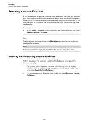 Page 557MediaBay
Working With Volume Databases
557
Removing a Volume Database
If you have worked on another computer using an external hard disk and return to 
your own computer and connect the external device again as part of your system 
setup, you do not need a separate volume database for it any more. Any data on this 
drive can then be included in the local database file again, by removing the extra 
database file.
PROCEDURE
• In the Define Locations section, right-click the volume database and select...