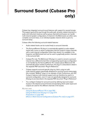 Page 558558
Surround Sound (Cubase Pro 
only)
Cubase has integrated surround sound features with support for several formats. 
This support goes all the way through the audio path: all audio-related channels (i.
 e. 
audio and instrument tracks as well as group channels) and busses can handle 
multi-channel speaker configurations. A channel in the MixConsole can either carry 
complete surround mixes, or an individual speaker channel which is part of a 
surround setup.
Cubase offers the following surround-related...