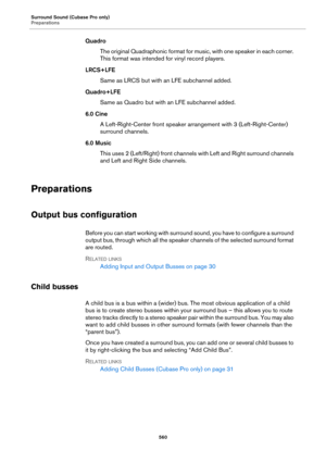 Page 560Surround Sound (Cubase Pro only)
Preparations
560
Quadro
The original Quadraphonic format for music, with one speaker in each corner. 
This format was intended for vinyl record players.
LRCS+LFE
Same as LRCS but with an LFE subchannel added.
Quadro+LFE
Same as Quadro but with an LFE subchannel added.
6.0 Cine
A Left-Right-Center front speaker arrangement with 3 (Left-Right-Center) 
surround channels.
6.0 Music
This uses 2 (Left/Right) front channels with Left and Right surround channels 
and Left and...