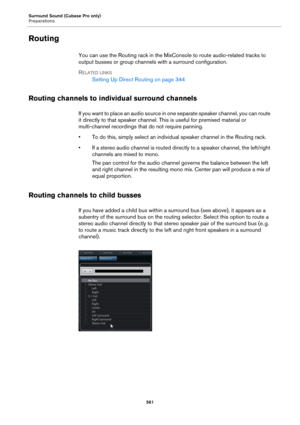 Page 561Surround Sound (Cubase Pro only)
Preparations
561
Routing
You can use the Routing rack in the MixConsole to route audio-related tracks to 
output busses or group channels with a surround configuration.
RELATED LINKS
Setting Up Direct Routing on page 344
Routing channels to individual surround channels
If you want to place an audio source in one separate speaker channel, you can route 
it directly to that speaker channel. This is useful for premixed material or 
multi-channel recordings that do not...