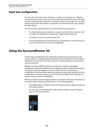 Page 562Surround Sound (Cubase Pro only)
Using the SurroundPanner V5
562
Input bus configuration
To work with surround sound in Cubase, it is often not necessary to configure a 
surround format input bus. You can record audio files via standard inputs, and easily 
route the resulting audio channels to surround outputs at any stage. You can also 
directly import multi-channel files of a specific surround format onto audio tracks of 
the same format.
You should add a surround input bus in the following...