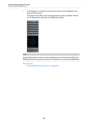 Page 563Surround Sound (Cubase Pro only)
Using the SurroundPanner V5
563
• In the Inspector, a miniature surround pan control can be displayed in the 
Surround Pan section.
This panner view offers click and drag panning as well as speaker channel 
icons reflecting the solo/mute and deactivation states.
NOTE
In all miniature panner views you can scale down your movements by holding the 
[Shift] key while moving the sound source. This allows you to make fine adjustments.
RELATED LINKS
Using the MixConvert V6...