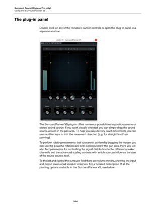 Page 564Surround Sound (Cubase Pro only)
Using the SurroundPanner V5
564
The plug-in panel
Double-click on any of the miniature panner controls to open the plug-in panel in a 
separate window.
The SurroundPanner V5 plug-in offers numerous possibilities to position a mono or 
stereo sound source. If you work visually oriented, you can simply drag the sound 
source around in the pan area. To help you execute very exact movements you can 
use modifier keys to limit the movement direction (e.
 g. for straight...