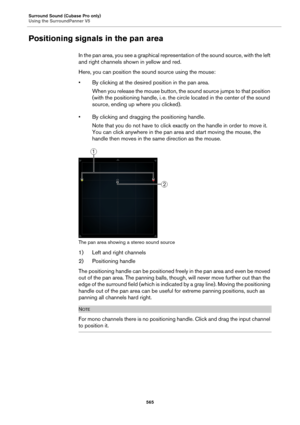 Page 565Surround Sound (Cubase Pro only)
Using the SurroundPanner V5
565
Positioning signals in the pan area
In the pan area, you see a graphical representation of the sound source, with the left 
and right channels shown in yellow and red.
Here, you can position the sound source using the mouse:
• By clicking at the desired position in the pan area.
When you release the mouse button, the sound source jumps to that position 
(with the positioning handle, i.
 e. the circle located in the center of the sound...