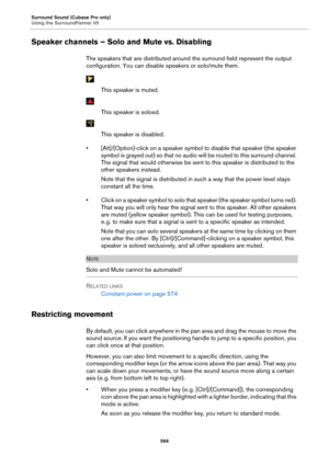 Page 566Surround Sound (Cubase Pro only)
Using the SurroundPanner V5566
Speaker channels – Solo and Mute vs. Disabling
The speakers that are distributed around the surround field represent the output 
configuration. You can disable speakers or solo/mute them.
This speaker is muted.
This speaker is soloed.
This speaker is disabled.
• [Alt]/[Option]-click on a speaker symbol  to 
 disable that speaker (the speaker 
symbol is grayed out) so that no audio  will be routed to this surround channel. 
The signal that...