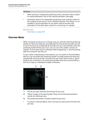 Page 568Surround Sound (Cubase Pro only)
Using the SurroundPanner V5
568
IMPORTANTIMPORTANTIMPORTANTIMPORTANT
• When panning in independent positioning mode, automation data is written 
for several parameters. Due to this, special automation rules apply.
• Automation data for the independent positioning mode is always written for 
the complete sound source, not for individual channels. This means it is not 
possible to record automation for one stereo channel and then add 
automation for the other stereo channel...