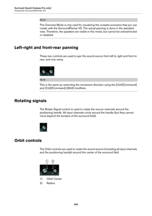 Page 569Surround Sound (Cubase Pro only)
Using the SurroundPanner V5
569
NOTE
The Overview Mode is only used for visualizing the complex scenarios that you can 
create with the SurroundPanner V5. The actual panning is done in the standard 
view. Therefore, the speakers are visible in this mode, but cannot be soloed/muted 
or disabled.
Left-right and front-rear panning
These two controls are used to pan the sound source from left to right and front to 
rear, and vice versa.
NOTE
This is the same as restricting...