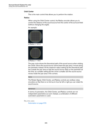 Page 570Surround Sound (Cubase Pro only)
Using the SurroundPanner V5
570
Orbit Center
This is the main control that allows you to perform the rotation.
Radius
When using the Orbit Center control, the Radius encoder allows you to 
control the distance of the sound source from the center of the surround field 
(without changing the angle).
An example:
a) Radius = 141.4
b) Radius = 116.5
The gray circle shows the theoretical path of the sound source when orbiting 
the center. Since the sound source cannot leave the...