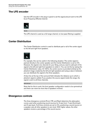 Page 571Surround Sound (Cubase Pro only)
Using the SurroundPanner V5
571
The LFE encoder
Use the LFE encoder in the plug-in panel to set the signal amount sent to the LFE 
(Low Frequency Effects) channel.
NOTE
The LFE channel is used as a full range channel, no low-pass filtering is applied.
Center Distribution
The Center Distribution control is used to distribute part or all of the center signal 
to the left and right front speakers.
For example, this can be useful in the following situation: The center signal...
