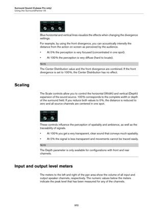 Page 572Surround Sound (Cubase Pro only)
Using the SurroundPanner V5
572
Blue horizontal and vertical lines visualize the effects when changing the divergence 
settings.
For example, by using the front divergence, you can acoustically intensify the 
distance from the action on screen as perceived by the audience.
•At 0 % the perception is very focused (concentrated in one spot).
•At 100 % the perception is very diffuse (hard to locate).
NOTE
The Center Distribution value and the front divergence are combined. If...