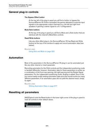 Page 573Surround Sound (Cubase Pro only)
Using the SurroundPanner V5
573
General plug-in controls
The Bypass Effect button
At the top left of the plug-in panel you will find a button to bypass the 
SurroundPanner V5. If this is activated, the panner attempts to route the input 
signals to the appropriate output channels (e.
 g. the left and right front 
speakers if panning a stereo signal to a 5.1 configuration).
Mute/Solo buttons
At the top of the plug-in panel you will find a Mute and a Solo button that are...