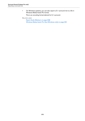 Page 575Surround Sound (Cubase Pro only)
Exporting a surround mix
575
• On Windows systems, you can also export a 5.1 surround mix to a file in 
Windows Media Audio Pro format.
This is an encoding format tailored for 5.1 surround.
RELATED LINKS
Export Audio Mixdown on page 938
Windows Media Audio Pro files (Windows only) on page 951 