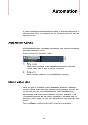 Page 576576
Automation
In essence, automation means recording the values for a particular MixConsole or 
effect parameter. When you create your final mix, Cubase can adjust this particular 
parameter control.
Automation Curves
Within a Cubase project, the changes in a parameter value over time are reflected 
as curves on automation tracks.
There are two kinds of automation curves:
1)Ramp curves
Ramp curves are created for any parameter that generates continuous 
multiple values, such as fader or encoder...