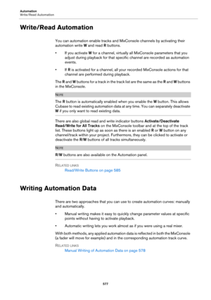 Page 577Automation
Write/Read Automation
577
Write/Read Automation
You can automation enable tracks and MixConsole channels by activating their 
automation write W and read R buttons.
• If you activate W for a channel, virtually all MixConsole parameters that you 
adjust during playback for that specific channel are recorded as automation 
events.
•If R is activated for a channel, all your recorded MixConsole actions for that 
channel are performed during playback.
The R and W buttons for a track in the track...