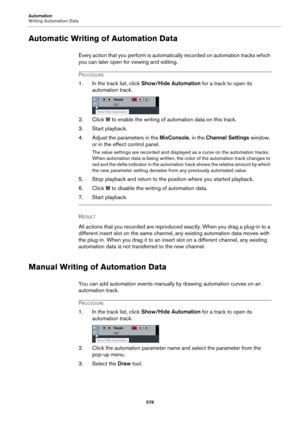 Page 578Automation
Writing Automation Data
578
Automatic Writing of Automation Data
Every action that you perform is automatically recorded on automation tracks which 
you can later open for viewing and editing.
PROCEDURE
1. In the track list, click Show/Hide Automation for a track to open its 
automation track.
2. Click W to enable the writing of automation data on this track.
3. Start playback.
4. Adjust the parameters in the MixConsole, in the Channel Settings window, 
or in the effect control panel.
The...