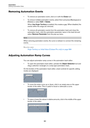 Page 581Automation
Editing Automation Data
581
Removing Automation Events
• To remove an automation event, click on it with the Erase tool.
• To remove multiple automation events, select them and press [Backspace] or 
[Delete] or select Edit > Delete.
When Use Virgin Territory is enabled, this creates a gap. When disabled, the 
events within the range are removed.
• To remove all automation events from the automation track and close the 
automation track, click the automation parameter name in the track list and...