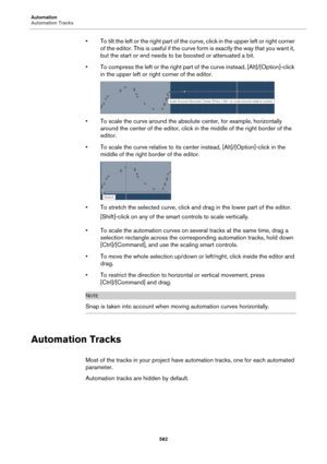 Page 582Automation
Automation Tracks
582
• To tilt the left or the right part of the curve, click in the upper left or right corner 
of the editor. This is useful if the curve form is exactly the way that you want it, 
but the start or end needs to be boosted or attenuated a bit.
• To compress the left or the right part of the curve instead, [Alt]/[Option]-click 
in the upper left or right corner of the editor.
• To scale the curve around the absolute center, for example, horizontally 
around the center of the...