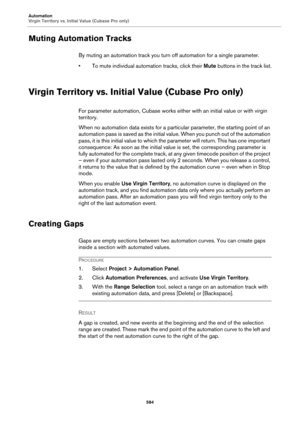 Page 584Automation
Virgin Territory vs. Initial Value (Cubase Pro only)
584
Muting Automation Tracks
By muting an automation track you turn off automation for a single parameter.
• To mute individual automation tracks, click their Mute buttons in the track list.
Virgin Territory vs. Initial Value (Cubase Pro only)
For parameter automation, Cubase works either with an initial value or with virgin 
territory.
When no automation data exists for a particular parameter, the starting point of an 
automation pass is...