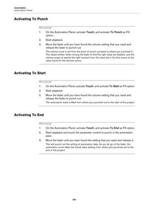Page 591Automation
Automation Panel
591
Activating To Punch
PROCEDURE
1. On the Automation Panel, activate Touch, and activate To Punch as Fill 
option.
2. Start playback.
3. Move the fader until you have found the volume setting that you need and 
release the fader to punch out.
The volume curve is set from the point of punch out back to where you punched in. 
The values written while moving the fader to find the right value are deleted, and the 
volume jumps at exactly the right moment from the value set in...