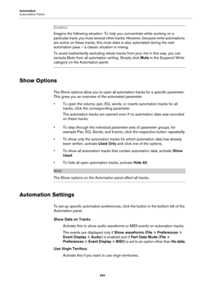 Page 594Automation
Automation Panel
594
EXAMPLE
Imagine the following situation: To help you concentrate while working on a 
particular track, you mute several other tracks. However, because write automations 
are active on these tracks, this mute state is also automated during the next 
automation pass – a classic situation in mixing.
To avoid inadvertently excluding whole tracks from your mix in this way, you can 
exclude Mute from all automation writing. Simply click Mute in the Suspend Write 
category on the...