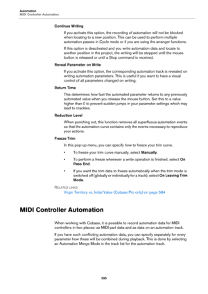Page 595Automation
MIDI Controller Automation
595
Continue Writing
If you activate this option, the recording of automation will not be blocked 
when locating to a new position. This can be used to perform multiple 
automation passes in Cycle mode or if you are using the arranger functions.
If this option is deactivated and you write automation data and locate to 
another position in the project, the writing will be stopped until the mouse 
button is released or until a Stop command is received.
Reveal Parameter...