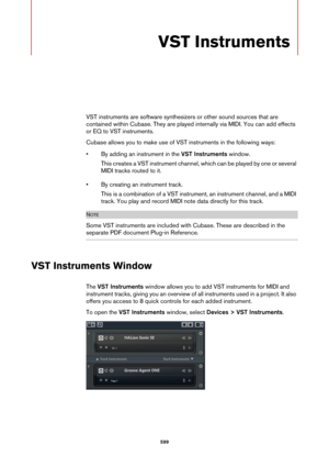 Page 599599
VST Instruments
VST instruments are software synthesizers or other sound sources that are 
contained within Cubase. They are played internally via MIDI. You can add effects 
or EQ to VST instruments.
Cubase allows you to make use of VST instruments in the following ways:
• By adding an instrument in the VST Instruments window.
This creates a VST instrument channel, which can be played by one or several 
MIDI tracks routed to it.
• By creating an instrument track.
This is a combination of a VST...
