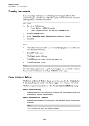 Page 608VST Instruments
Playing Back VST Instruments
608
Freezing Instruments
If you are using a moderately powerful computer or a large number of VST 
instruments, your computer may not be able to play back all instruments in realtime. 
At this point, you can freeze instruments.
PROCEDURE
1. Do one of the following:
• Select Devices > VST Instruments.
• Select the instrument track and open the top Inspector tab.
2. Click the Freeze button.
3. In the Freeze Instrument Options dialog, make your settings.
4. Click...