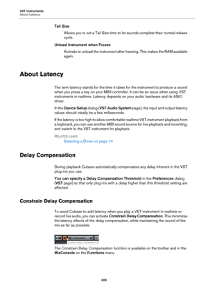 Page 609VST Instruments
About Latency
609
Tail Size
Allows you to set a Tail Size time to let sounds complete their normal release 
cycle.
Unload Instrument when Frozen
Activate to unload the instrument after freezing. This makes the RAM available 
again.
About Latency
The term latency stands for the time it takes for the instrument to produce a sound 
when you press a key on your MIDI controller. It can be an issue when using VST 
instruments in realtime. Latency depends on your audio hardware and its ASIO...