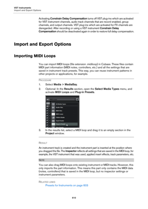Page 610VST Instruments
Import and Export Options
610
Activating Constrain Delay Compensation turns off VST plug-ins which are activated 
for VST instrument channels, audio track channels that are record enabled, group 
channels, and output channels. VST plug-ins which are activated for FX channels are 
disregarded. After recording or using a VST instrument Constrain Delay 
Compensation should be deactivated again in order to restore full delay compensation.
Import and Export Options
Importing MIDI Loops
You can...