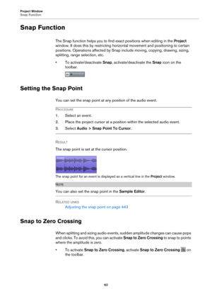 Page 62Project Window
Snap Function62
Snap Function
The Snap function helps you to find exact positions when editing in the  Project 
window. It does this by restricting horizo ntal movement and positioning to certain 
positions. Operations affected by Snap include moving, copying, drawing, sizing, 
splitting, range selection, etc.
• To activate/deactivate  Snap, ac
 tivate/deactivate the Snap icon on the 
toolbar.
Setting the Snap Point
You can set the snap point at any position of the audio event.
PROCEDURE...