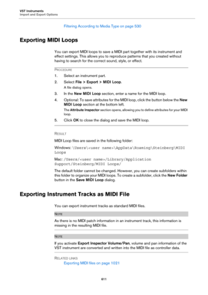 Page 611VST Instruments
Import and Export Options
611
Filtering According to Media Type on page 530
Exporting MIDI Loops
You can export MIDI loops to save a MIDI part together with its instrument and 
effect settings. This allows you to reproduce patterns that you created without 
having to search for the correct sound, style, or effect.
PROCEDURE
1. Select an instrument part.
2. Select File > Export > MIDI Loop.
A file dialog opens.
3. In the New MIDI Loop section, enter a name for the MIDI loop.
4. Optional:...