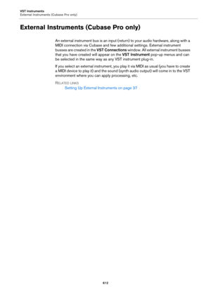 Page 612VST Instruments
External Instruments (Cubase Pro only)
612
External Instruments (Cubase Pro only)
An external instrument bus is an input (return) to your audio hardware, along with a 
MIDI connection via Cubase and few additional settings. External instrument 
busses are created in the VST Connections window. All external instrument busses 
that you have created will appear on the VST Instrument pop-up menus and can 
be selected in the same way as any VST instrument plug-in.
If you select an external...
