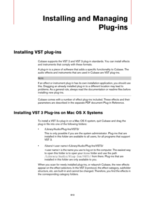 Page 613613
Installing and Managing 
Plug-ins
Installing VST plug-ins
Cubase supports the VST 2 and VST 3 plug-in standards. You can install effects 
and instruments that comply with these formats.
A plug-in is a piece of software that adds a specific functionality to Cubase. The 
audio effects and instruments that are used in Cubase are VST plug-ins.
NOTE
If an effect or instrument plug-in has its own installation application, you should use 
this. Dragging an already installed plug-in to a different location...