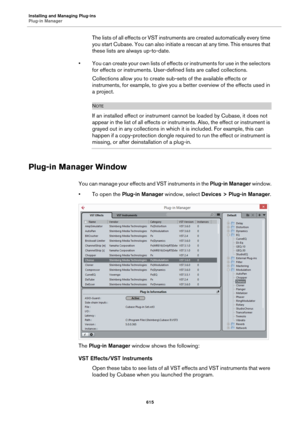 Page 615Installing and Managing Plug-ins
Plug-in Manager
615
The lists of all effects or VST instruments are created automatically every time 
you start Cubase. You can also initiate a rescan at any time. This ensures that 
these lists are always up-to-date.
• You can create your own lists of effects or instruments for use in the selectors 
for effects or instruments. User-defined lists are called collections.
Collections allow you to create sub-sets of the available effects or 
instruments, for example, to give...