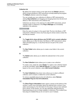 Page 616Installing and Managing Plug-ins
Plug-in Manager616
Collection listBy default, the window section to the right shows the  Defa
 ult collection, 
which contains all effects or VST instru ments currently loaded by the program. 
The  Default  collection cannot be changed.
You can compile your own collections of effects or VST instruments by 
clic
 king  New Collection  and dragging and dropping  items from the list of all 
effects or VST instruments to the collection list.
Collections are shown in the...