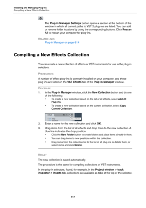 Page 617Installing and Managing Plug-ins
Compiling a New Effects Collection617
The Plug-in Manager Settings  button opens a section at the bottom of the 
window in which all current paths to VST  2 plug-ins are listed. You can add 
or

 remove folder locations by usin g the corresponding buttons. Click  Rescan 
All  to rescan your computer for plug-ins.
R
ELATED LINKS
Plug-in Manager on  page 614
Compiling a New Effects Collection
You can create a new collection of effects or VST instruments for use in the...