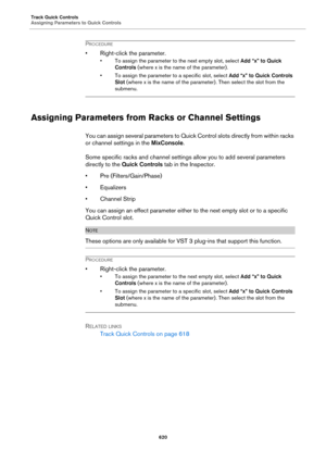 Page 620Track Quick Controls
Assigning Parameters to Quick Controls
620
PROCEDURE
• Right-click the parameter.
• To assign the parameter to the next empty slot, select Add “x” to Quick 
Controls (where x is the name of the parameter).
• To assign the parameter to a specific slot, select Add “x” to Quick Controls 
Slot (where x is the name of the parameter). Then select the slot from the 
submenu.
Assigning Parameters from Racks or Channel Settings
You can assign several parameters to Quick Control slots directly...