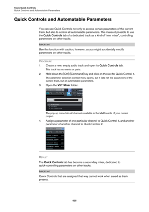 Page 625Track Quick Controls
Quick Controls and Automatable Parameters
625
Quick Controls and Automatable Parameters
You can use Quick Controls not only to access certain parameters of the current 
track, but also to control all automatable parameters. This makes it possible to use 
the Quick Controls tab of a dedicated track as a kind of “mini mixer”, controlling 
parameters on other tracks.
IMPORTANTIMPORTANTIMPORTANTIMPORTANT
Use this function with caution, however, as you might accidentally modify...