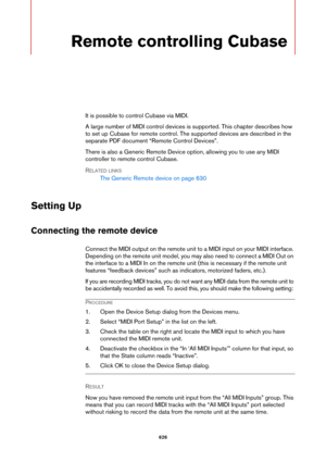 Page 626626
Remote controlling Cubase
It is possible to control Cubase via MIDI.
A large number of MIDI control devices is supported. This chapter describes how 
to set up Cubase for remote control. The supported devices are described in the 
separate PDF document “Remote Control Devices”.
There is also a Generic Remote Device option, allowing you to use any MIDI 
controller to remote control Cubase.
RELATED LINKS
The Generic Remote device on page 630
Setting Up
Connecting the remote device
Connect the MIDI...