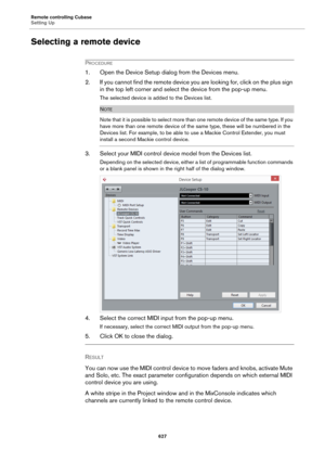 Page 627Remote controlling Cubase
Setting Up
627
Selecting a remote device
PROCEDURE
1. Open the Device Setup dialog from the Devices menu.
2. If you cannot find the remote device you are looking for, click on the plus sign 
in the top left corner and select the device from the pop-up menu.
The selected device is added to the Devices list.
NOTE
Note that it is possible to select more than one remote device of the same type. If you 
have more than one remote device of the same type, these will be numbered in the...