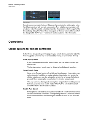 Page 628Remote controlling Cubase
Operations
628
IMPORTANTIMPORTANTIMPORTANTIMPORTANT
Sometimes communication between Cubase and a remote device is interrupted or the 
handshaking protocol fails to create a connection. To re-establish communication with 
any device in the Devices list, select it and click the Reset button in the lower part of the 
Device Setup dialog. The “Send Reset Message to all Devices” button at the top left of 
the dialog next to the “+” and “-” buttons will reset every device in the...