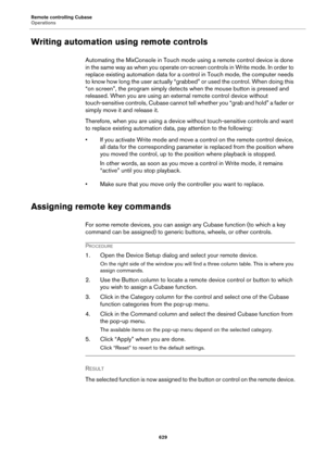 Page 629Remote controlling Cubase
Operations
629
Writing automation using remote controls
Automating the MixConsole in Touch mode using a remote control device is done 
in the same way as when you operate on-screen controls in Write mode. In order to 
replace existing automation data for a control in Touch mode, the computer needs 
to know how long the user actually “grabbed” or used the control. When doing this 
“on screen”, the program simply detects when the mouse button is pressed and 
released. When you are...